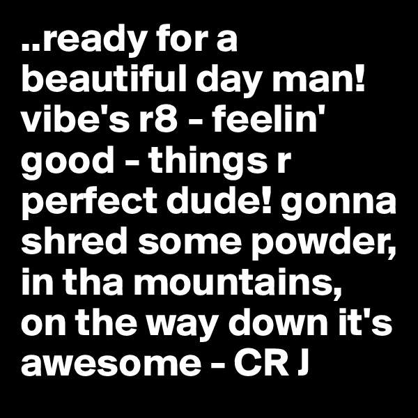 ..ready for a beautiful day man! vibe's r8 - feelin' good - things r perfect dude! gonna shred some powder, in tha mountains, on the way down it's awesome - CR J