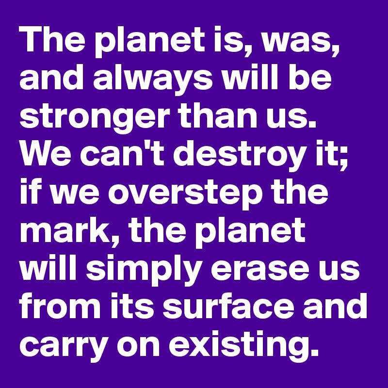 The planet is, was, and always will be stronger than us. We can't destroy it; if we overstep the mark, the planet will simply erase us from its surface and carry on existing.
