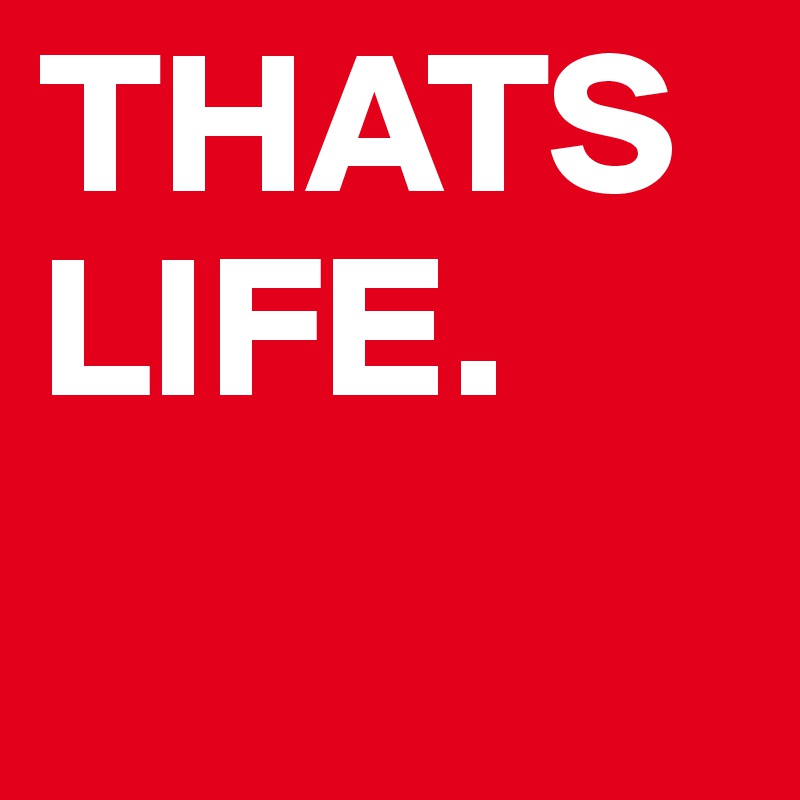 THATS LIFE.