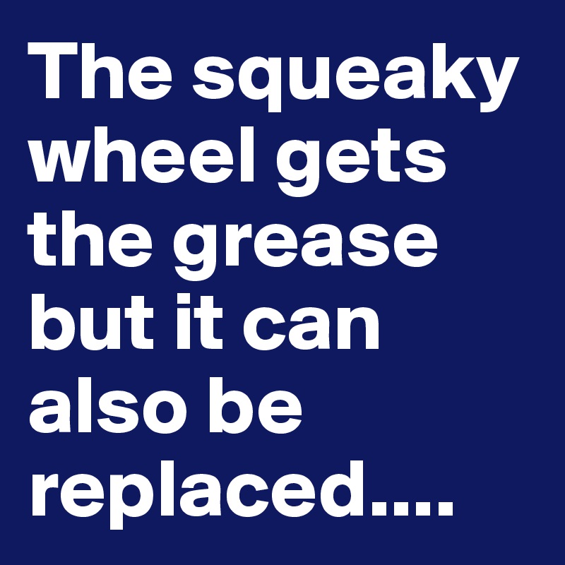 The squeaky wheel gets the grease but it can also be replaced.... 