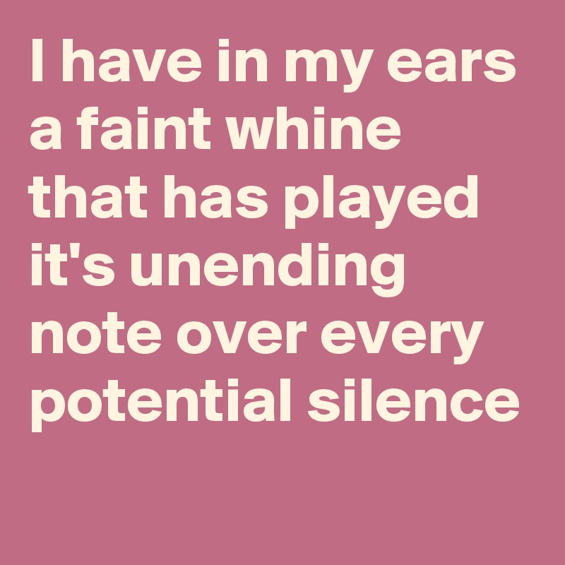 I have in my ears a faint whine that has played it's unending note over every potential silence