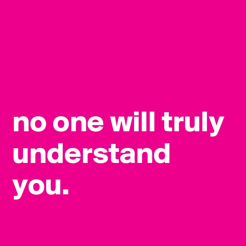 


no one will truly understand you.
