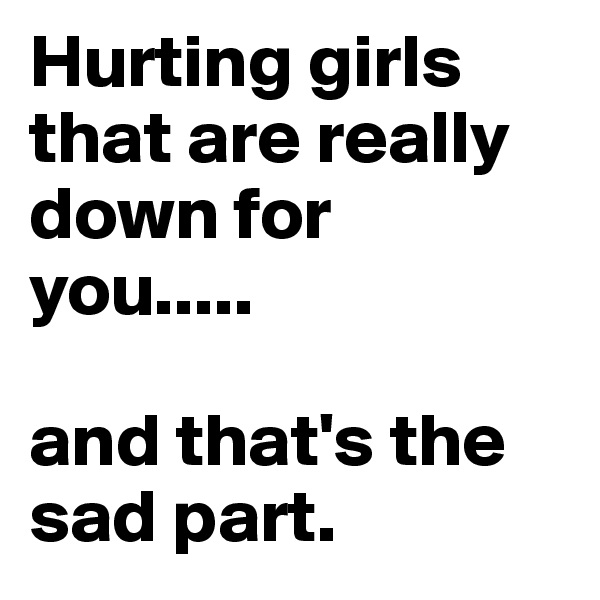 Hurting girls that are really down for you..... 

and that's the sad part. 