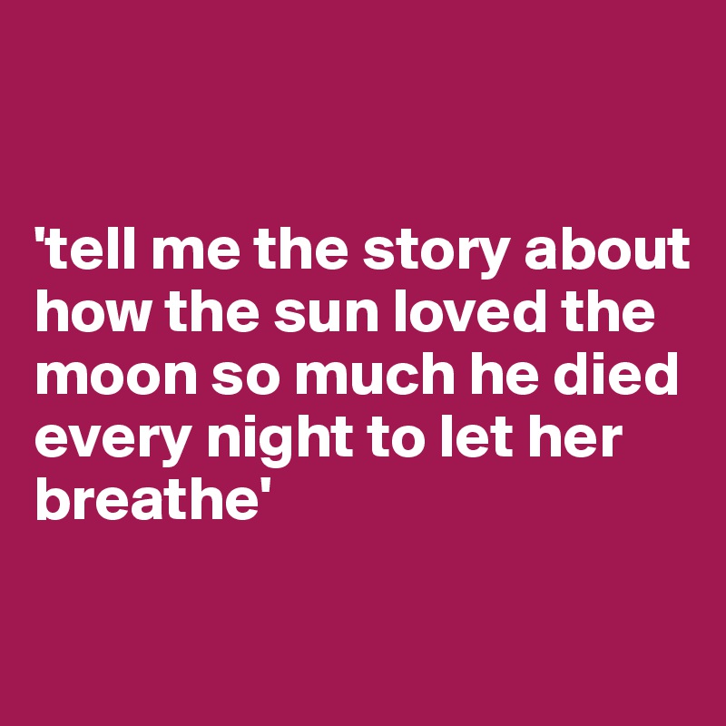 


'tell me the story about how the sun loved the moon so much he died every night to let her breathe'

