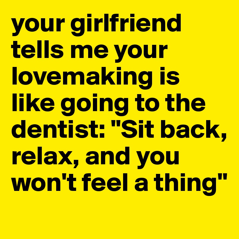your girlfriend tells me your lovemaking is like going to the dentist: "Sit back, relax, and you won't feel a thing"