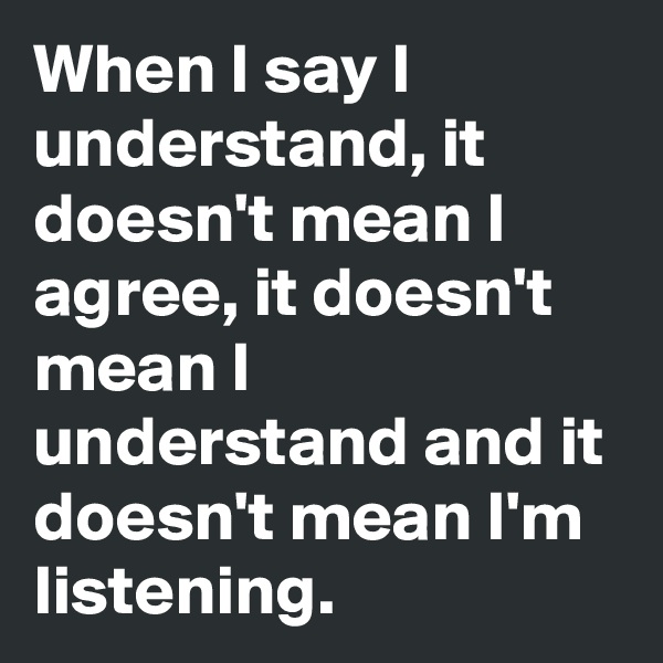 When I say I understand, it doesn't mean I agree, it doesn't mean I understand and it doesn't mean I'm listening.