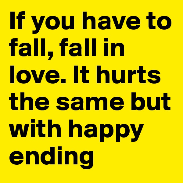 If you have to fall, fall in love. It hurts the same but with happy ending