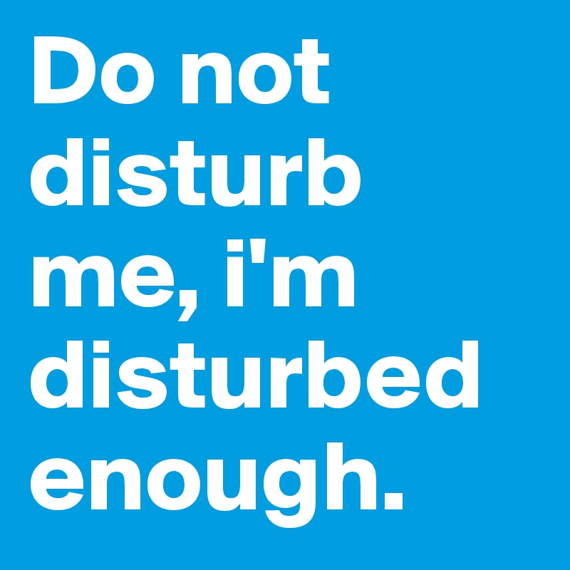 Do not disturb me, i'm disturbed enough. 