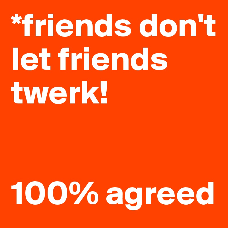 *friends don't let friends twerk!


100% agreed