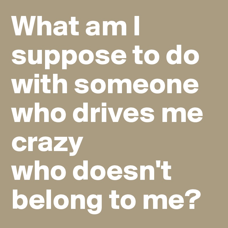 what-am-i-suppose-to-do-with-someone-who-drives-me-crazy-who-doesn-t