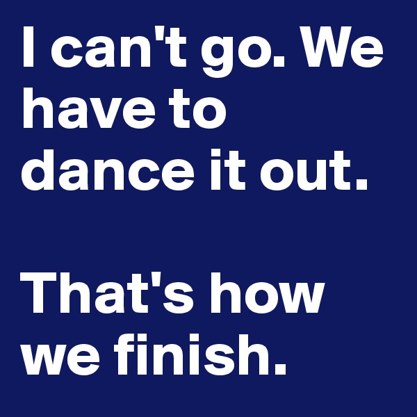 I can't go. We have to dance it out. 

That's how we finish. 