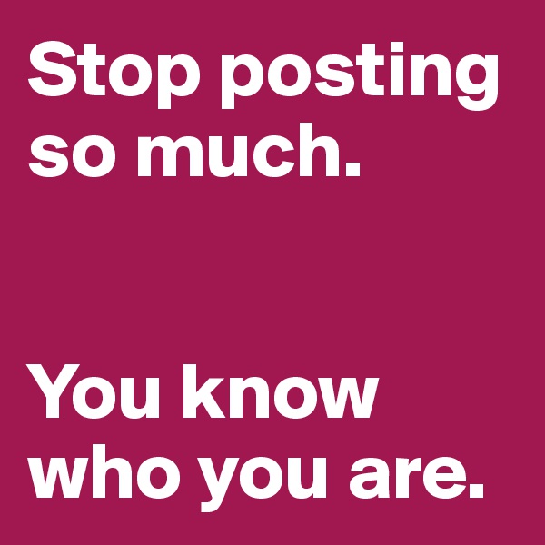 Stop posting so much. 


You know who you are. 