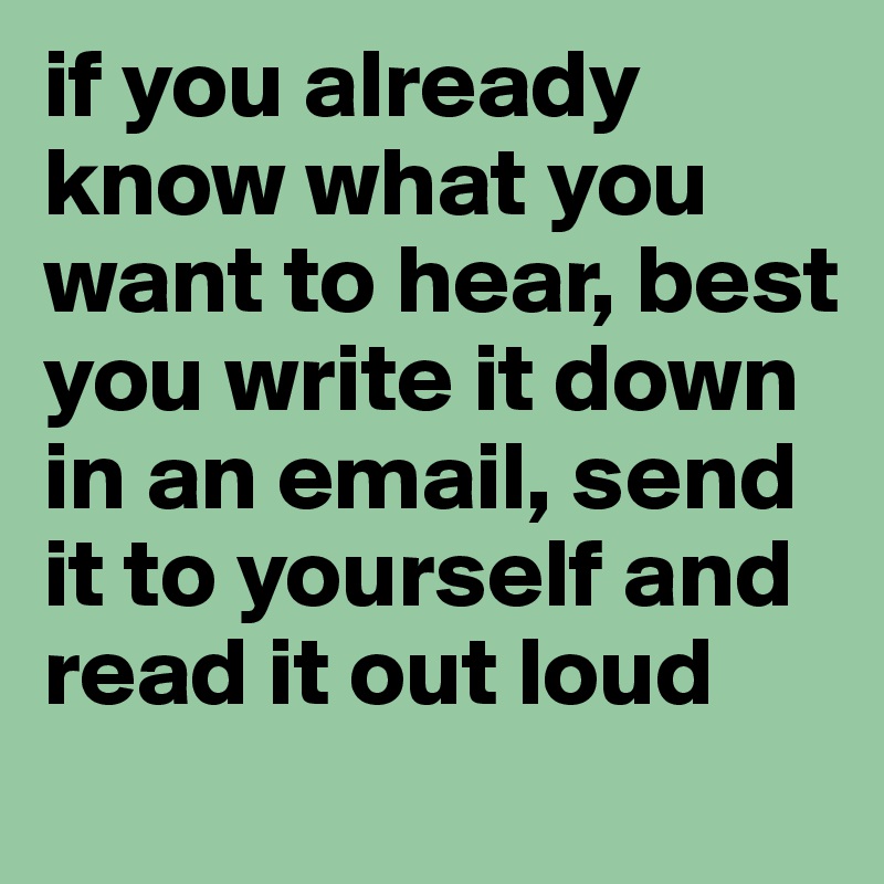 if you already know what you want to hear, best you write it down in an email, send it to yourself and read it out loud