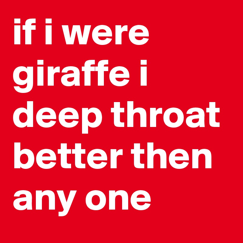 if i were giraffe i deep throat better then any one 
