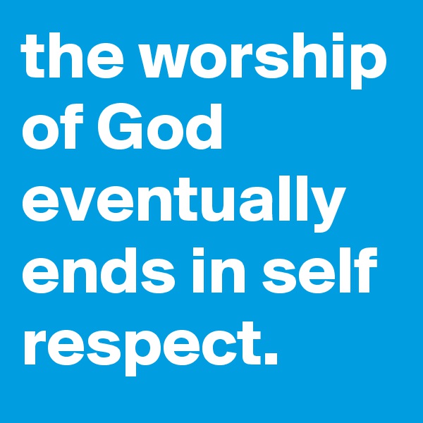 the worship of God eventually ends in self respect.