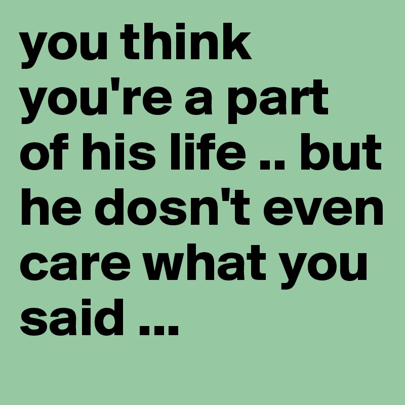 you think you're a part of his life .. but he dosn't even care what you said ...