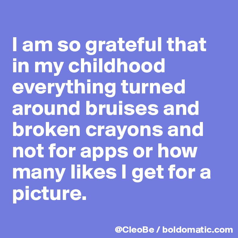 
I am so grateful that in my childhood everything turned around bruises and broken crayons and not for apps or how many likes I get for a picture.
