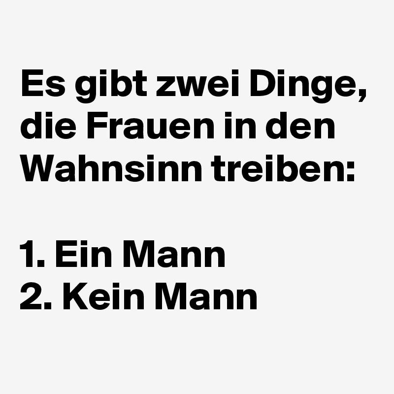 
Es gibt zwei Dinge, die Frauen in den Wahnsinn treiben:

1. Ein Mann
2. Kein Mann
