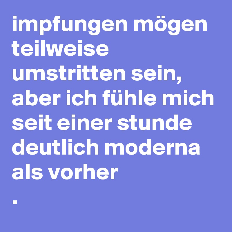 impfungen mögen teilweise umstritten sein, aber ich fühle mich seit einer stunde deutlich moderna als vorher
. 