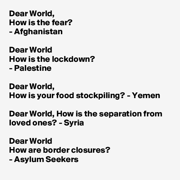 Dear World,
How is the fear?
- Afghanistan 

Dear World
How is the lockdown?
- Palestine

Dear World, 
How is your food stockpiling? - Yemen

Dear World, How is the separation from loved ones? - Syria

Dear World
How are border closures?
- Asylum Seekers