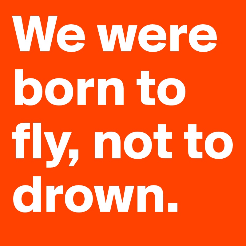 We were born to fly, not to drown.