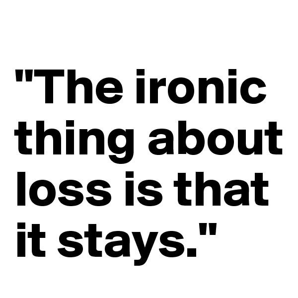 
"The ironic thing about loss is that it stays."