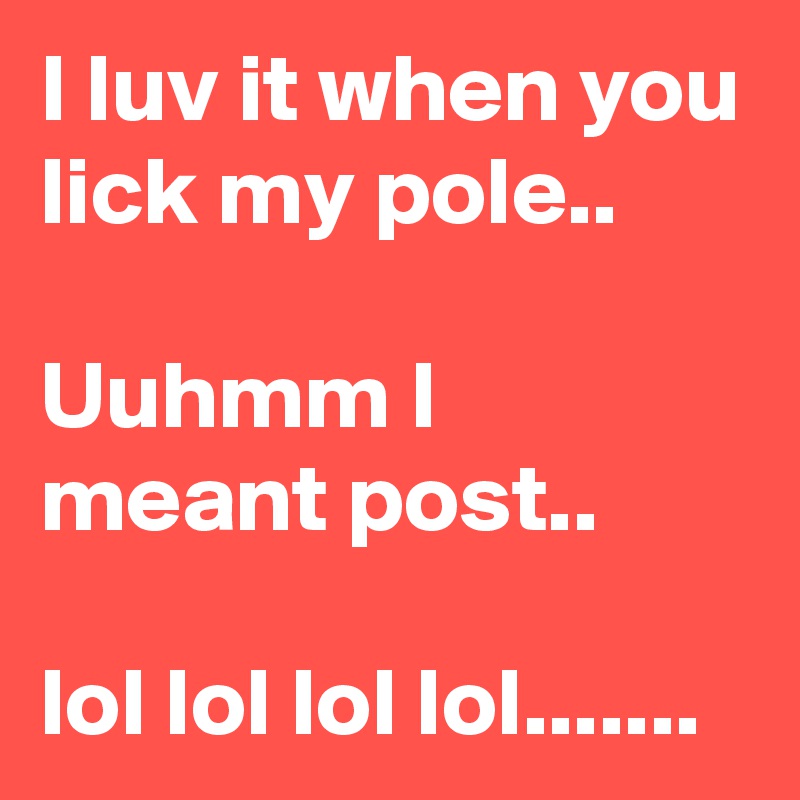 I luv it when you lick my pole..

Uuhmm I meant post..

lol lol lol lol.......