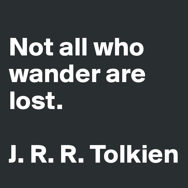 
Not all who wander are lost. 

J. R. R. Tolkien