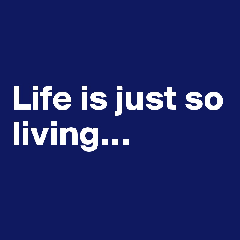 

Life is just so living…

