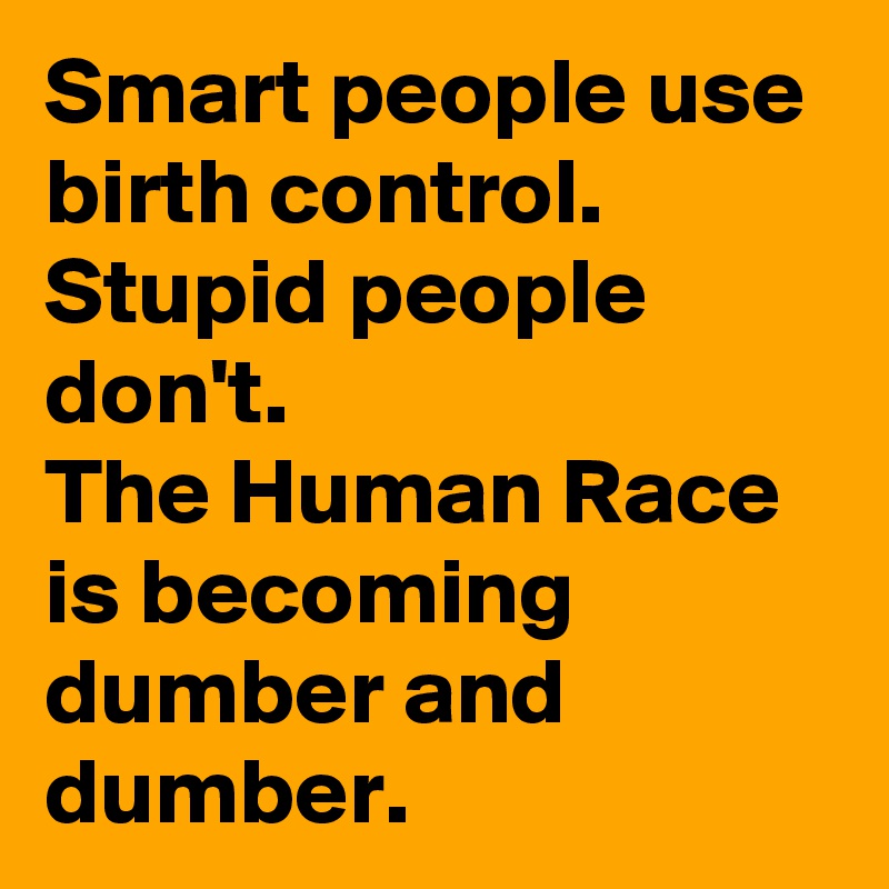 Smart people use birth control.  Stupid people don't.
The Human Race is becoming dumber and dumber. 