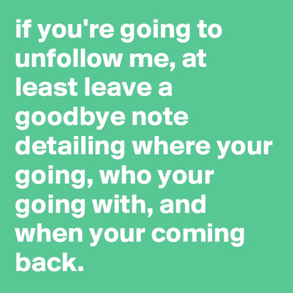 if you're going to unfollow me, at least leave a goodbye note detailing where your going, who your going with, and when your coming back.