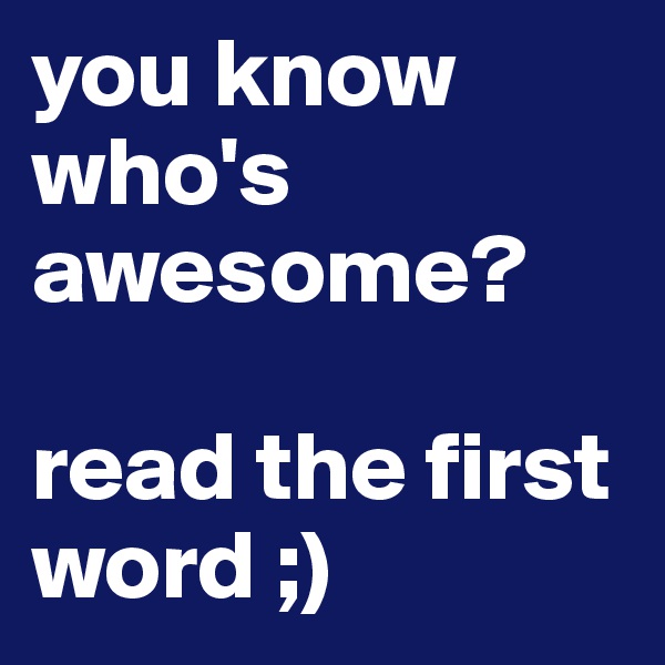 you know who's awesome? 

read the first word ;)