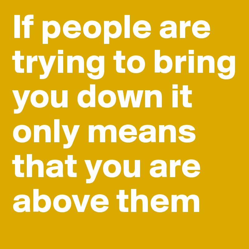 If people are trying to bring you down it only means that you are above them