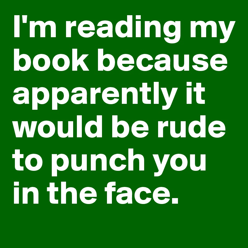 I'm reading my book because apparently it would be rude to punch you in the face.