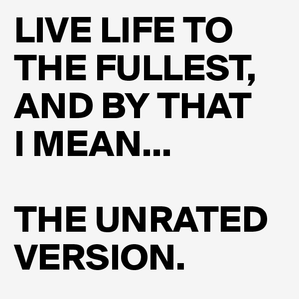 LIVE LIFE TO THE FULLEST,
AND BY THAT     I MEAN...

THE UNRATED VERSION.