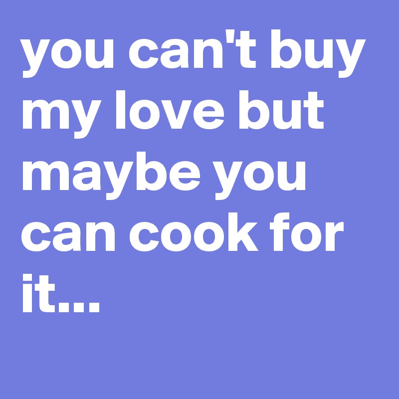 you can't buy my love but maybe you can cook for it...