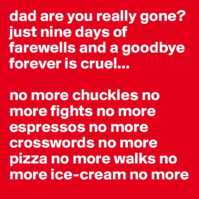 dad are you really gone? 
just nine days of farewells and a goodbye forever is cruel... 

no more chuckles no more fights no more espressos no more crosswords no more pizza no more walks no more ice-cream no more