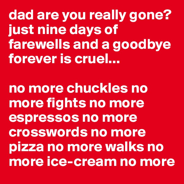 dad are you really gone? 
just nine days of farewells and a goodbye forever is cruel... 

no more chuckles no more fights no more espressos no more crosswords no more pizza no more walks no more ice-cream no more