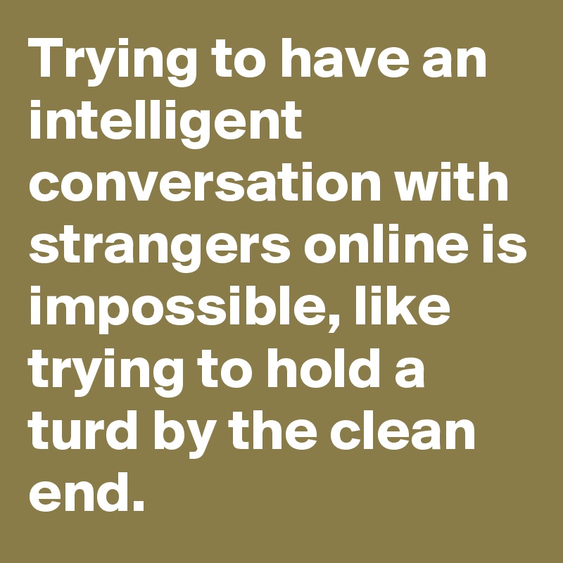 Trying to have an intelligent conversation with strangers online is impossible, like trying to hold a turd by the clean end. 