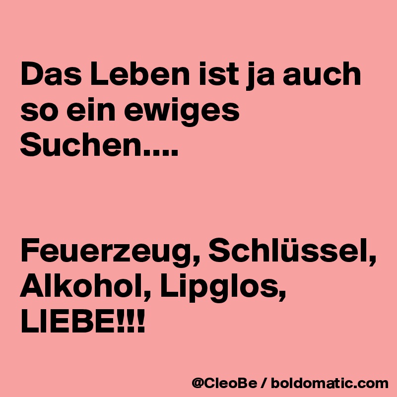 
Das Leben ist ja auch so ein ewiges Suchen....


Feuerzeug, Schlüssel,
Alkohol, Lipglos, LIEBE!!!
