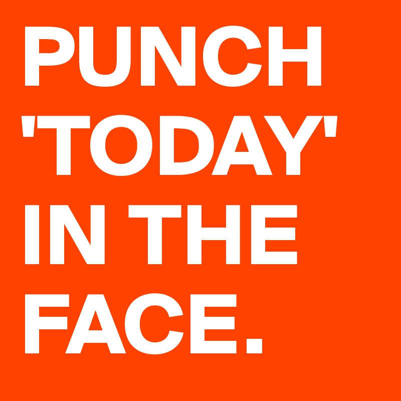 PUNCH 'TODAY' IN THE FACE.