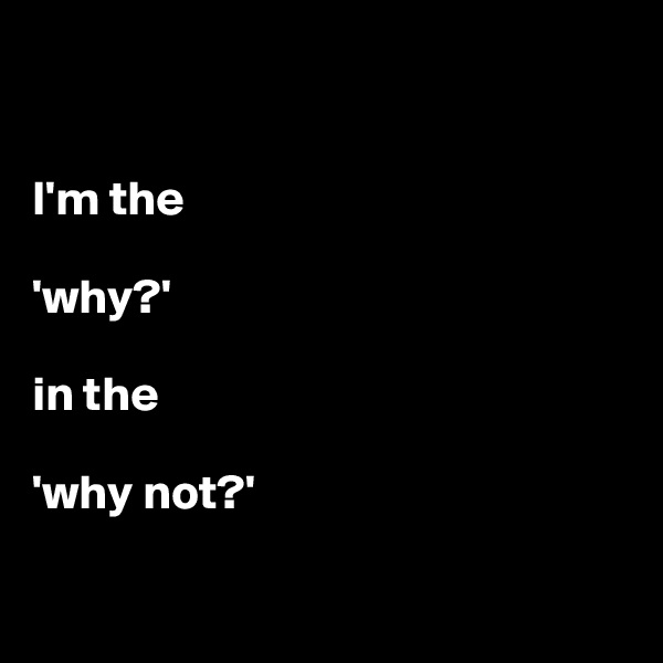 


I'm the 

'why?' 

in the 

'why not?'

