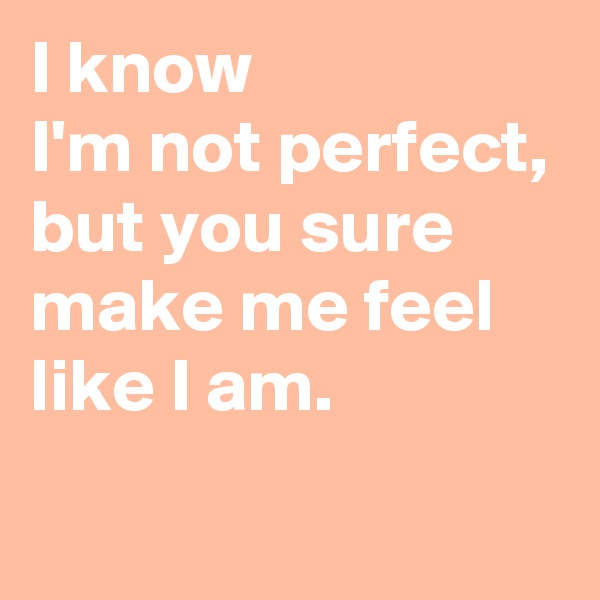I know
I'm not perfect, but you sure make me feel like I am.
