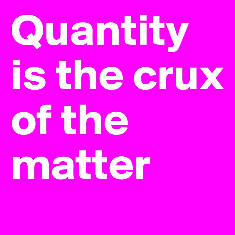 Quantity is the crux of the matter