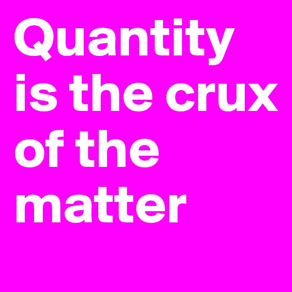 Quantity is the crux of the matter