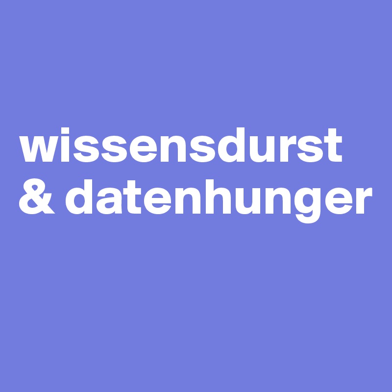 

wissensdurst
& datenhunger

