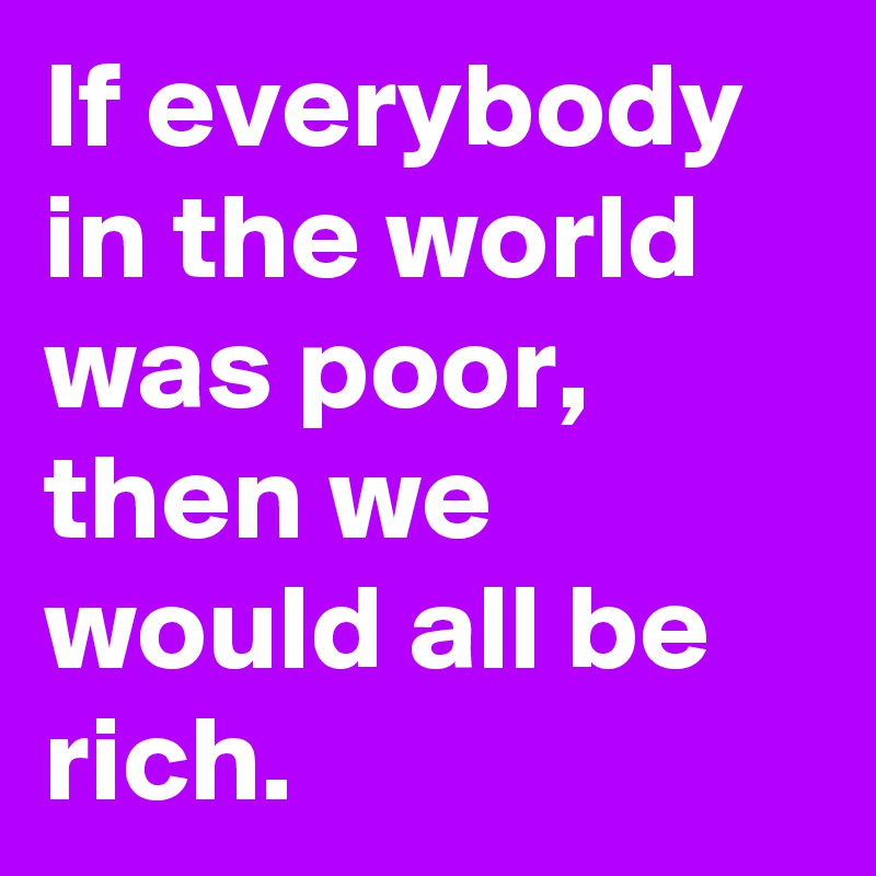 If everybody in the world was poor, then we would all be rich.