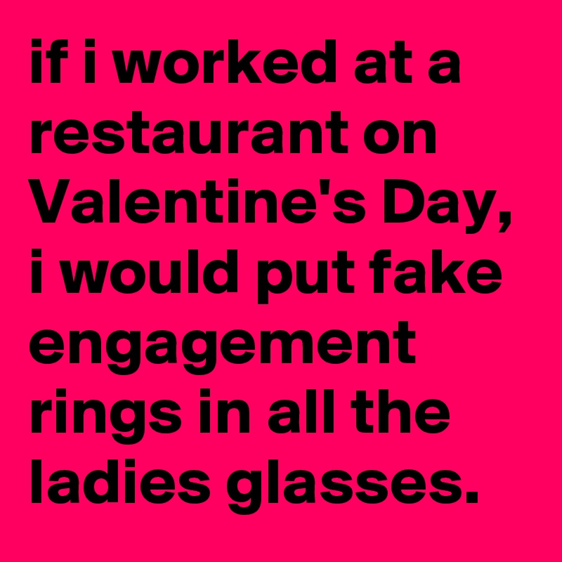 if i worked at a restaurant on Valentine's Day, i would put fake engagement rings in all the ladies glasses.