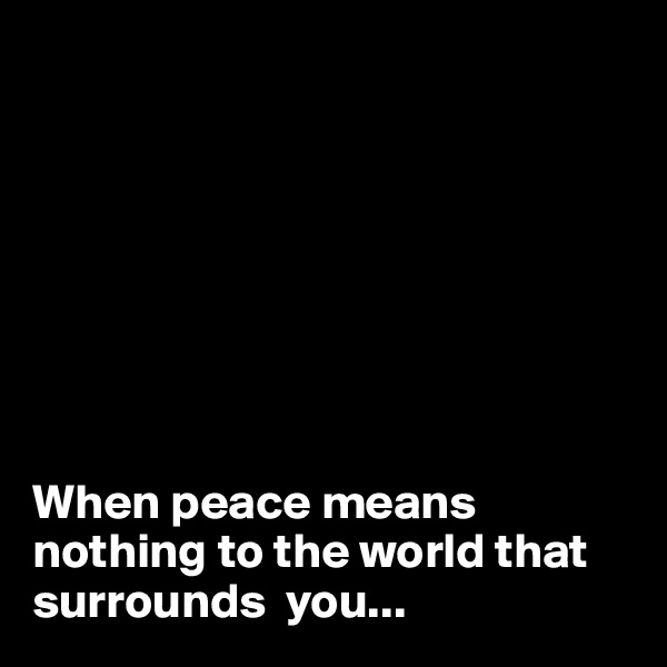 








When peace means nothing to the world that surrounds  you...