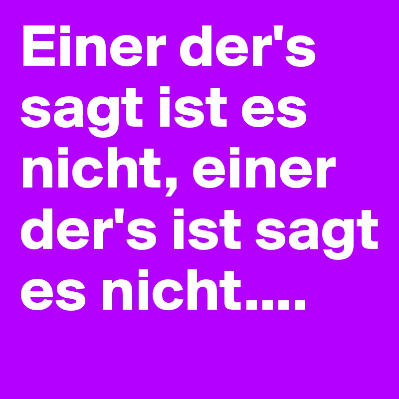 Einer der's sagt ist es nicht, einer der's ist sagt es nicht....